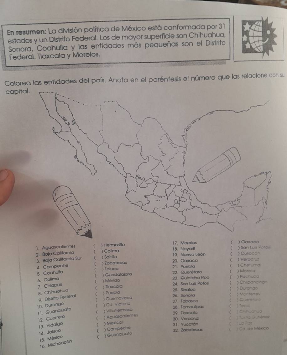 En resumen: La división política de México está conformada por 31
estados y un Distrito Federal. Los de mayor superficie son Chihuahua,
Sonora, Coahuila y las entidades más pequeñas son el Distrito
Federal, Tlaxcala y Morelos.
Colorea las entidades del país. Anota en el paréntesis el número que las relacione con su
capit
1. Aguascalientes  )Hermosillo 17. Morelos 

2. Baja California  ) Colima 18. Nayarit ) Culiacán ) San Luis Potos
3. Baja California Sur ( ) Saltillo 19. Nuevo León 
20. Oaxaca  )Veracruz
( ) Toluca 21. Puebla  ) Cheturnal
5. Coahuila 4. Campeche  ) Zacatecas
6. Colima  ; ) Guadalajara 2. Querêtaro  ) Morela
23. Quintaha Roo  ) Pachuca
7. Chiapas  ) Mérida
24. San Luls Potosi ) Chilpancings
25. Sinaloa  ) Durango
8. Chihuahua  ) Tlaxcala
9. Distrito Federal  ) Puebia
26. Sonora ) Monterrev
27. Tabasco 
) Cd. Victoria ) Querétbro
10. Durango  ) Cuernavaca
11. Guanajuato
28、 Tamaulipas  ) Toc <
 ) Villahermosa
29. Tlaxcala  ) Chihuahua
12. Guerrero
30. Veracruz  ) Toxtia Gutiémez
13. Hidalgo  ) Aguascalentes
14. Jalisco  ) Mexical
31, Yucatán ) La Paz
15. México  ) Campeche
32. Zacatecas ) Ca de México
16. Michoacán ( ) Guanajuato