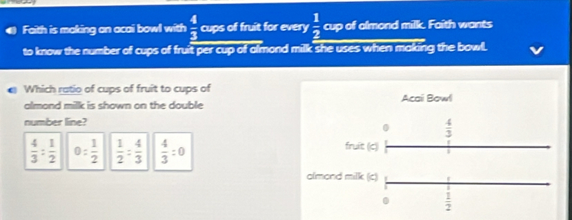 Faith is making an acai bowl with  4/3  cups of fruit for every  1/2  cup of almond milk. Faith wants
to know the number of cups of fruit per cup of almond milk she uses when making the bowl.
Which ratio of cups of fruit to cups of
Acai Bowl
almond milk is shown on the double
number line?
0  4/3 
 4/3 : 1/2  0: 1/2   1/2 = 4/3   4/3 :0
fruit (c)
almond milk (c)
 1/2 