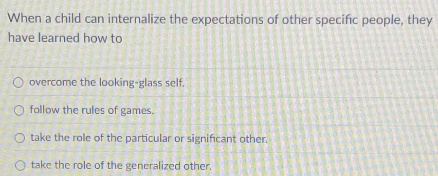 When a child can internalize the expectations of other specifc people, they
have learned how to
overcome the looking-glass self.
follow the rules of games.
take the role of the particular or significant other.
take the role of the generalized other.