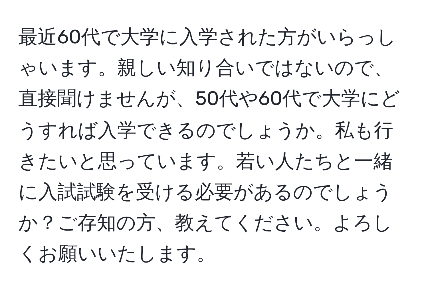 最近60代で大学に入学された方がいらっしゃいます。親しい知り合いではないので、直接聞けませんが、50代や60代で大学にどうすれば入学できるのでしょうか。私も行きたいと思っています。若い人たちと一緒に入試試験を受ける必要があるのでしょうか？ご存知の方、教えてください。よろしくお願いいたします。