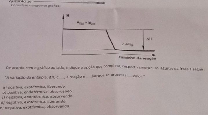 Considere o seguinte gráfico
De acordo com o gráfico ao lado, indique a opção que completa, respectivamente, as lacunas da frase a seguir
"A variação da entalpia, ΔH, é , a reação é . porque se processa ... calor "
a) positiva, exotérmica, liberando.
b) positiva, endotérmica, absorvendo.
c) negativa, endotérmica, absorvendo.
d) negativa, exotérmica, liberando.
e) negativa, exotérmica, absorvendo.