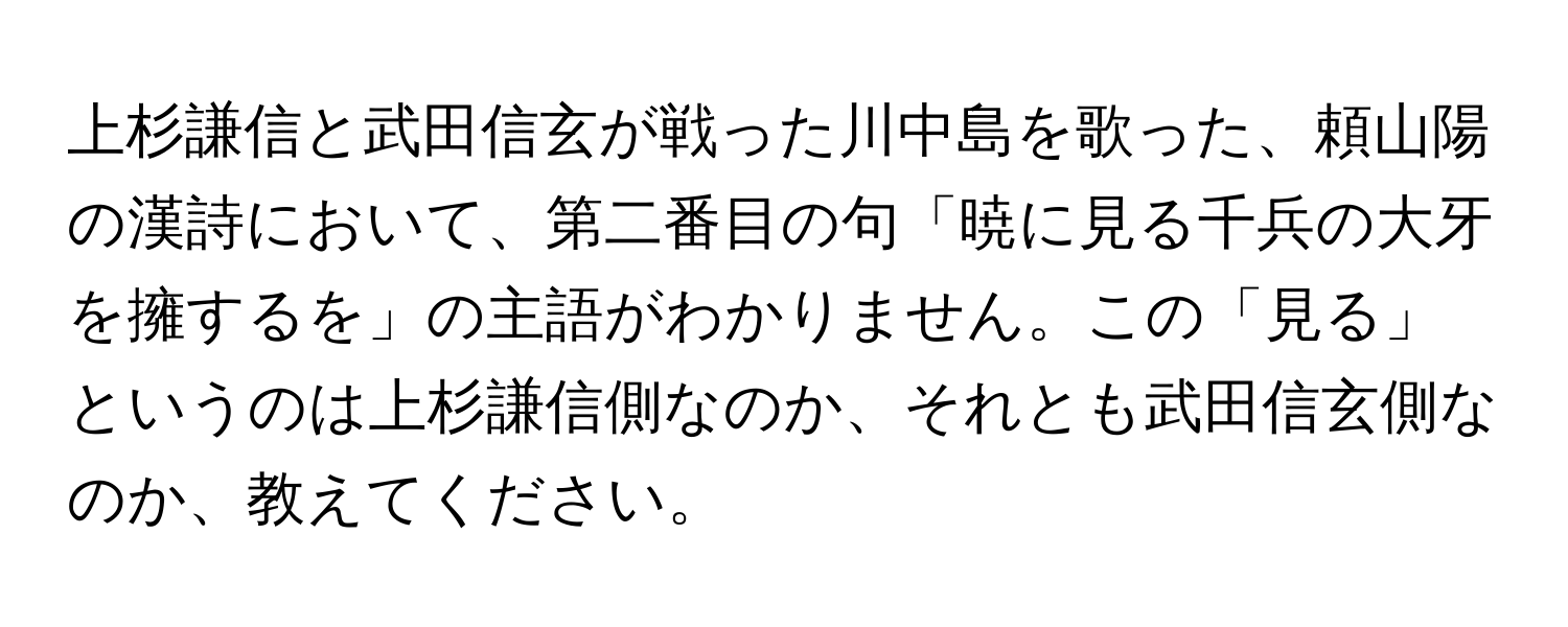 上杉謙信と武田信玄が戦った川中島を歌った、頼山陽の漢詩において、第二番目の句「暁に見る千兵の大牙を擁するを」の主語がわかりません。この「見る」というのは上杉謙信側なのか、それとも武田信玄側なのか、教えてください。