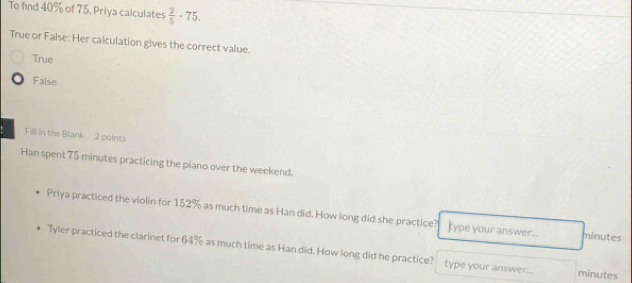 To find 40% of 75, Priya calculates  2/5 · 75. 
True or False: Her calculation gives the correct value.
True
False
Fill in the Blank 2 points
Han spent 75 minutes practicing the piano over the weekend.
Priya practiced the violin for 152% as much time as Han did. How long did she practice? ype your answer... minutes
Tyler practiced the clarinet for 64% as much time as Han did. How long did he practice? type your answer... minutes