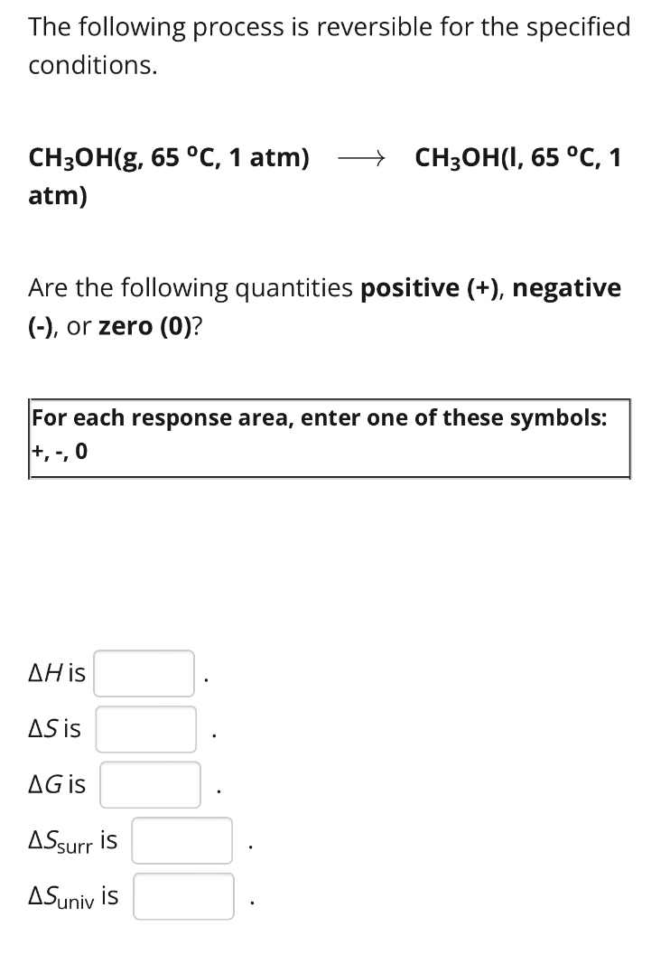 The following process is reversible for the specified 
conditions.
CH_3OH(g,65°C , 1 atm) to CH_3OH(l,65°C , 1 
atm) 
Are the following quantities positive (+), negative 
(-), or zero (0)? 
For each response area, enter one of these symbols: 
+, -, 0
△ H is □.
△ S is □.
△ G is □.
△ S_surr is □.
△ S_univ is □.