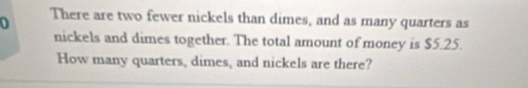 There are two fewer nickels than dimes, and as many quarters as 
nickels and dimes together. The total amount of money is $5.25. 
How many quarters, dimes, and nickels are there?