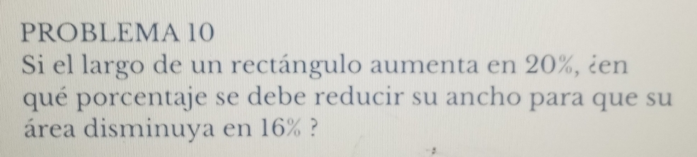 PROBLEMA 10 
Si el largo de un rectángulo aumenta en 20%, ¿en 
qué porcentaje se debe reducir su ancho para que su 
área disminuya en 16% ?