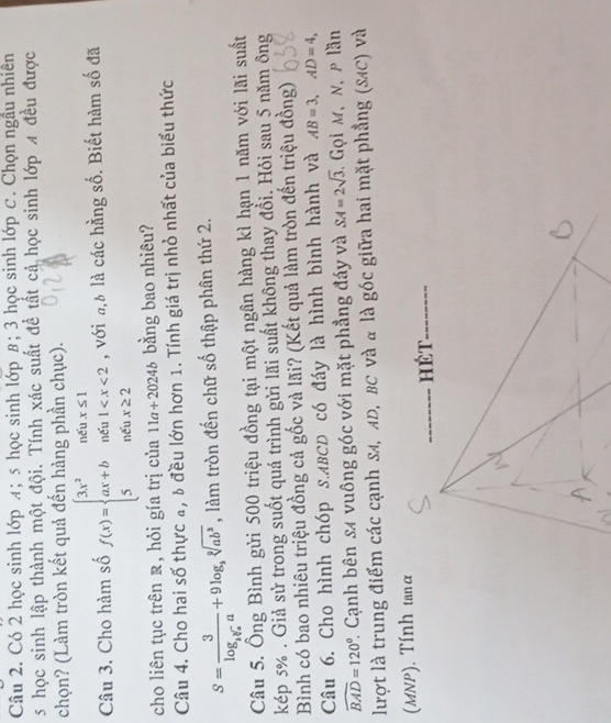 Có 2 học sinh lớp л; 5 học sinh lớp β; 3 học sinh lớp C. Chọn ngầu nhiên 
5 học sinh lập thành một đội. Tính xác suất đề tất cả học sinh lớp A đều được 
chọn? (Làm tròn kết quả đến hàng phần chục). 
Câu 3. Cho hàm số f(x)=beginarrayl 3x^2nenx≤ 1 ax+bnent , với đ,à là các hằng số. Biết hàm số đã 
cho liên tục trên , hỏi gía trị của 11a+2024b bằng bao nhiêu? 
Câu 4. Cho hai số thực a, b đều lớn hơn 1. Tính giá trị nhỏ nhất của biểu thức
S=frac 3log _1y_2a+9log _bsqrt[9](ab^3) , làm tròn đến chữ số thập phân thứ 2. 
Câu 5. Ông Bình gửi 500 triệu đồng tại một ngân hàng kì hạn 1 năm với lãi suất 
kép 5%. Giả sử trong suốt quá trình gửi lãi suất không thay đổi. Hỏi sau 5 năm ông 
Bình có bao nhiêu triệu đồng cả gốc và lãi? (Kết quả làm tròn đến triệu đồng) 
Câu 6. Cho hình chóp s. ABCD có đáy là hình bình hành và AB=3, AD=4,
widehat BAD=120° 1 Cạnh bên s4 vuông góc với mặt phẳng đáy và SA=2sqrt(3) Gọi M, N, ρ lần 
lượt là trung điểm các cạnh SA, AD, BC và α là góc giữa hai mặt phẳng (SAC) và 
(MNP). Tính tanα
