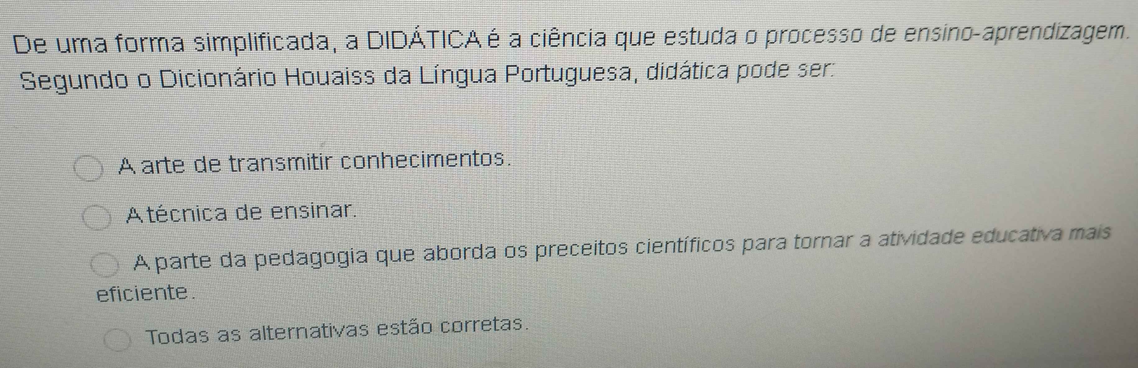 De uma forma simplificada, a DIDÁTICA é a ciência que estuda o processo de ensino-aprendizagem.
Segundo o Dicionário Houaiss da Língua Portuguesa, didática pode ser:
A arte de transmitir conhecimentos.
A técnica de ensinar.
A parte da pedagogia que aborda os preceitos científicos para tornar a atividade educativa mais
eficiente.
Todas as alternativas estão corretas.