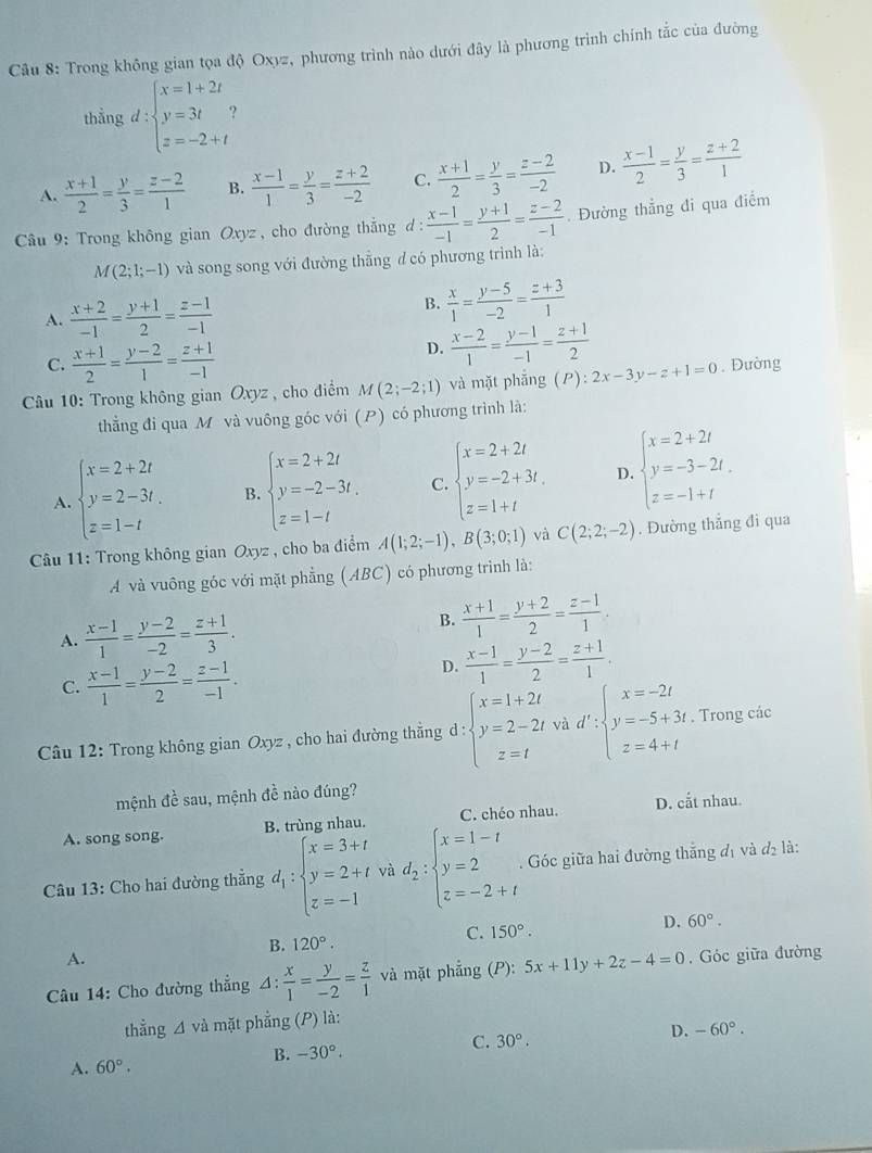 Trong không gian tọa độ Oxyz, phương trình nào dưới đây là phương trình chính tắc của dường
thằng d:beginarrayl x=1+2t y=3t z=-2+tendarray.
A.  (x+1)/2 = y/3 = (z-2)/1  B.  (x-1)/1 = y/3 = (z+2)/-2  C.  (x+1)/2 = y/3 = (z-2)/-2  D.  (x-1)/2 = y/3 = (z+2)/1 
Câu 9: Trong không gian Oxyz , cho đường thắng d :  (x-1)/-1 = (y+1)/2 = (z-2)/-1 . Đường thẳng đi qua điểm
M(2;1;-1) và song song với đường thẳng đ có phương trình là:
A.  (x+2)/-1 = (y+1)/2 = (z-1)/-1 
B.  x/1 = (y-5)/-2 = (z+3)/1 
C.  (x+1)/2 = (y-2)/1 = (z+1)/-1 
D.  (x-2)/1 = (y-1)/-1 = (z+1)/2 
* Câu 10: Trong không gian Oxyz , cho điểm M(2;-2;1) và mặt phẵng (P):2x-3y-z+1=0. Đường
thằng đi qua M và vuông góc với (P) có phương trình là:
A. beginarrayl x=2+2t y=2-3t, z=1-tendarray. B. beginarrayl x=2+2t y=-2-3t, z=1-tendarray. C. beginarrayl x=2+2t y=-2+3t, z=1+tendarray. D. beginarrayl x=2+2t y=-3-2t. z=-1+tendarray.
Câu 11: Trong không gian Oxyz , cho ba điểm A(1;2;-1),B(3;0;1) và C(2;2;-2). Đường thẳng đi qua
A và vuông góc với mặt phẳng (ABC) có phương trình là:
A.  (x-1)/1 = (y-2)/-2 = (z+1)/3 .
B.  (x+1)/1 = (y+2)/2 = (z-1)/1 .
C.  (x-1)/1 = (y-2)/2 = (z-1)/-1 .
D.  (x-1)/1 = (y-2)/2 = (z+1)/1 .
Câu 12: Trong không gian O_x vz , cho hai đường thắng d:beginarrayl x=1+2t y=2-2t z=tendarray. vad':beginarrayl x=-2t y=-5+3t z=4+tendarray.. Trong các
mệnh đề sau, mệnh đề nào đúng?
A. song song. B. trùng nhau. C. chéo nhau. D. coverset .at nhau
Câu 13: Cho hai đường thẳng d_1:beginarrayl x=3+t y=2+t z=-1endarray. và d_2:beginarrayl x=1-t y=2 z=-2+tendarray.. Góc giữa hai đường thắng đị và d_2 là:
C.
B. 120°. 150°. D. 60°.
A.
Câu 14: Cho đường thẳng 4:  x/1 = y/-2 = z/1  và mặt phẳng (P): 5x+11y+2z-4=0. Góc giữa đường
thằng △ vdot a mặt phẳng (P) là:
B. -30°. 30°. D. -60°.
C.
A. 60°.