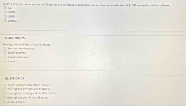 Given a required reserve ratio of 20 percent, a commercial bank that has received a new deposit of $1000 can make additional loans of
$0.
$200.
$800.
$1000.
QUESTION 25
Among the liabilities of a bank are its
transaction deposits.
total reserves.
excess reserves.
loans.
QUESTION 26
The term "economic freedom" means
the right to own private property.
the right to trade goods and services.
the right to own financial assets.
all the above.