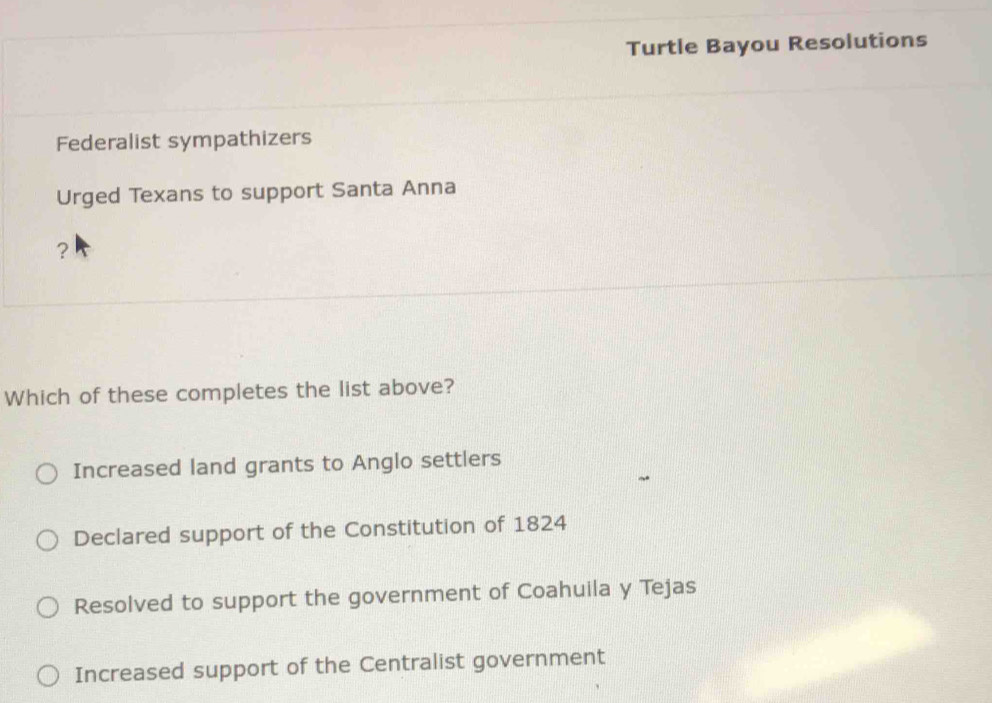 Turtle Bayou Resolutions
Federalist sympathizers
Urged Texans to support Santa Anna
?
Which of these completes the list above?
Increased land grants to Anglo settlers
Declared support of the Constitution of 1824
Resolved to support the government of Coahuila y Tejas
Increased support of the Centralist government