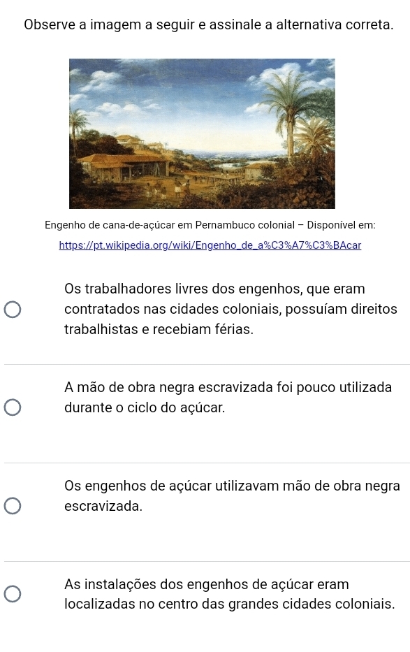 Observe a imagem a seguir e assinale a alternativa correta.
Engenho de cana-de-açúcar em Pernambuco colonial - Disponível em:
https://pt.wikipedia.org/wiki/Engenho_de_a% C3% A7% C3% BAcar
Os trabalhadores livres dos engenhos, que eram
contratados nas cidades coloniais, possuíam direitos
trabalhistas e recebiam férias.
A mão de obra negra escravizada foi pouco utilizada
durante o ciclo do açúcar.
Os engenhos de açúcar utilizavam mão de obra negra
escravizada.
As instalações dos engenhos de açúcar eram
localizadas no centro das grandes cidades coloniais.