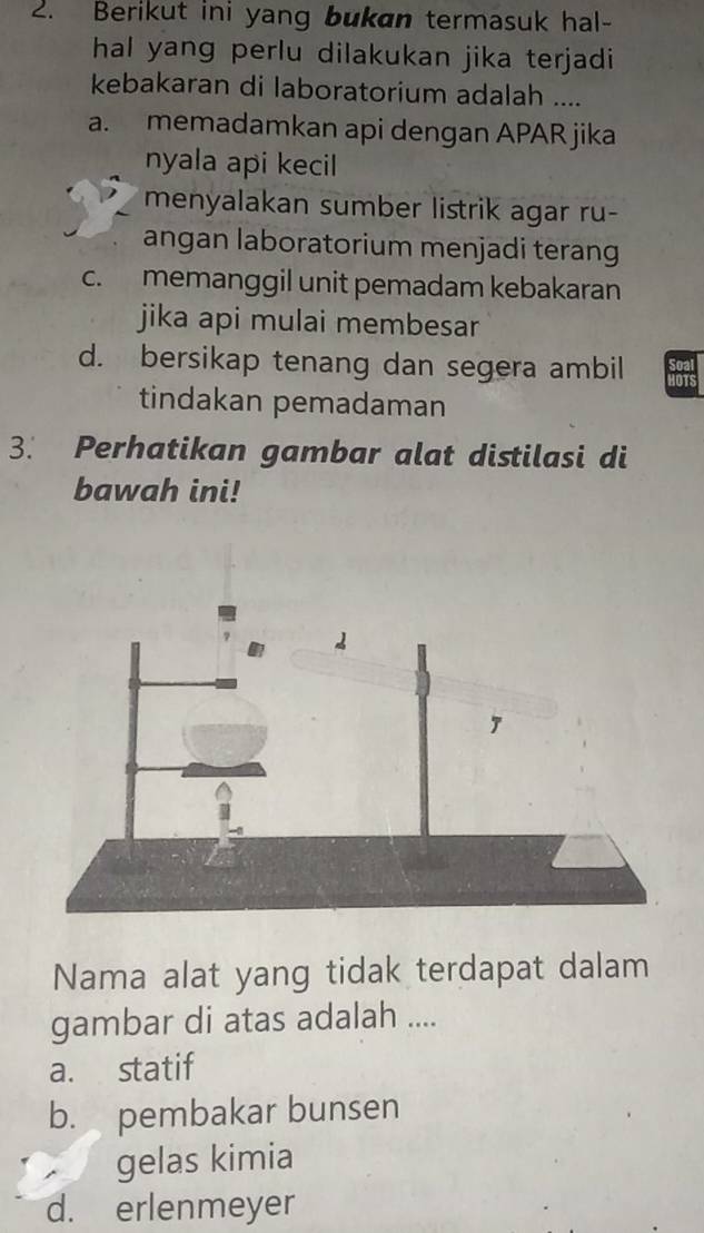 Berikut ini yang bukan termasuk hal-
hal yang perlu dilakukan jika terjadi
kebakaran di laboratorium adalah ....
a. memadamkan api dengan APAR jika
nyala api kecil
menyalakan sumber listrik agar ru-
angan laboratorium menjadi terang
c. memanggil unit pemadam kebakaran
jika api mulai membesar
d. bersikap tenang dan segera ambil
tindakan pemadaman
3. Perhatikan gambar alat distilasi di
bawah ini!
Nama alat yang tidak terdapat dalam
gambar di atas adalah ....
a. statif
b. pembakar bunsen
gelas kimia
d. erlenmeyer