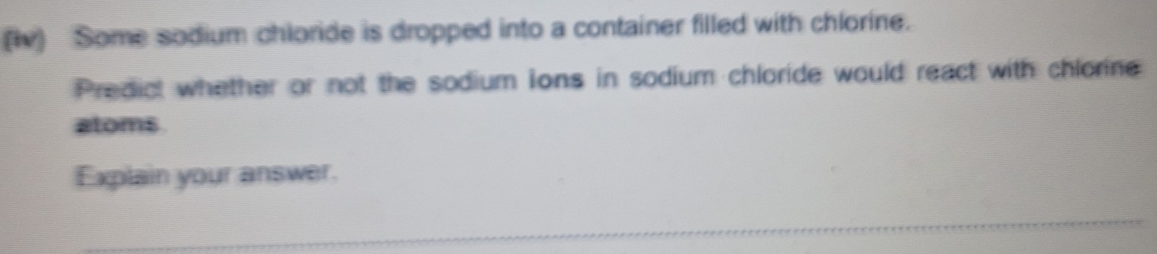 (iv) Some sodium chloride is dropped into a container filled with chlorine. 
Predict whether or not the sodium ions in sodium chloride would react with chlorine 
atoms 
Explain your answer.