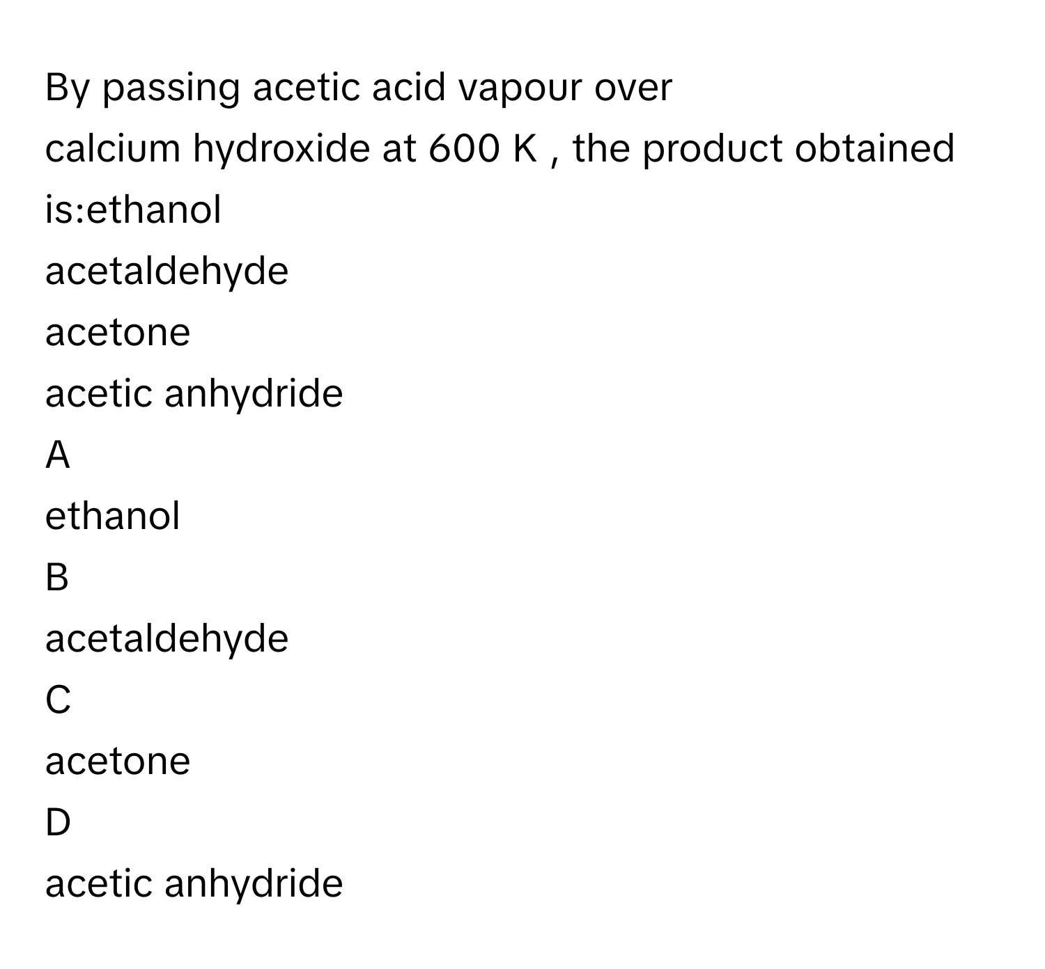 By passing acetic acid vapour over calcium hydroxide at 600   K     , the product obtained is:ethanol
acetaldehyde
acetone
acetic anhydride

A  
ethanol 


B  
acetaldehyde 


C  
acetone 


D  
acetic anhydride