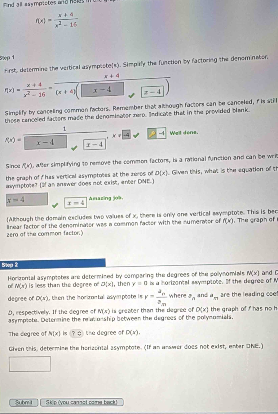 Find all asymptotes and holes in th
f(x)= (x+4)/x^2-16 
Step 1
First, determine the vertical asymptote(s). Simplify the function by factoring the denominator.
x+4
1
f(x)= (x+4)/x^2-16 =frac (x+4)( x-4 x-4
Simplify by canceling common factors. Remember that although factors can be canceled, f is still
those canceled factors made the denominator zero. Indicate that in the provided blank.
1
x!= -4 10 Well done.
f(x)= x-4 x-4
Since f(x) , after simplifying to remove the common factors, is a rational function and can be writ
the graph of f has vertical asymptotes at the zeros of D(x). Given this, what is the equation of th
asymptote? (If an answer does not exist, enter DNE.)
x=4
Amazing job.
x=4
(Although the domain excludes two values of x, there is only one vertical asymptote. This is bec
linear factor of the denominator was a common factor with the numerator of f(x). The graph of 
zero of the common factor.)
Step 2
Horizontal asymptotes are determined by comparing the degrees of the polynomials N(x) and C
of N(x) is less than the degree of D(x) , then y=0 is a horizontal asymptote. If the degree of N
degree of D(x) , then the horizontal asymptote is y=frac a_na_m where a_n and a_m are the leading coef
D, respectively. If the degree of N(x) is greater than the degree of D(x) the graph of f has no h
asymptote. Determine the relationship between the degrees of the polynomials.
The degree of N(x) is ? the degree of D(x).
Given this, determine the horizontal asymptote. (If an answer does not exist, enter DNE.)
Submit Skip (you cannot come back)