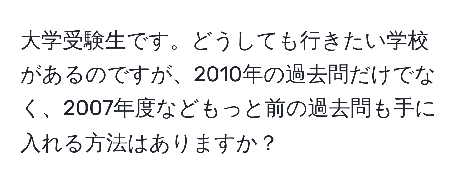 大学受験生です。どうしても行きたい学校があるのですが、2010年の過去問だけでなく、2007年度などもっと前の過去問も手に入れる方法はありますか？