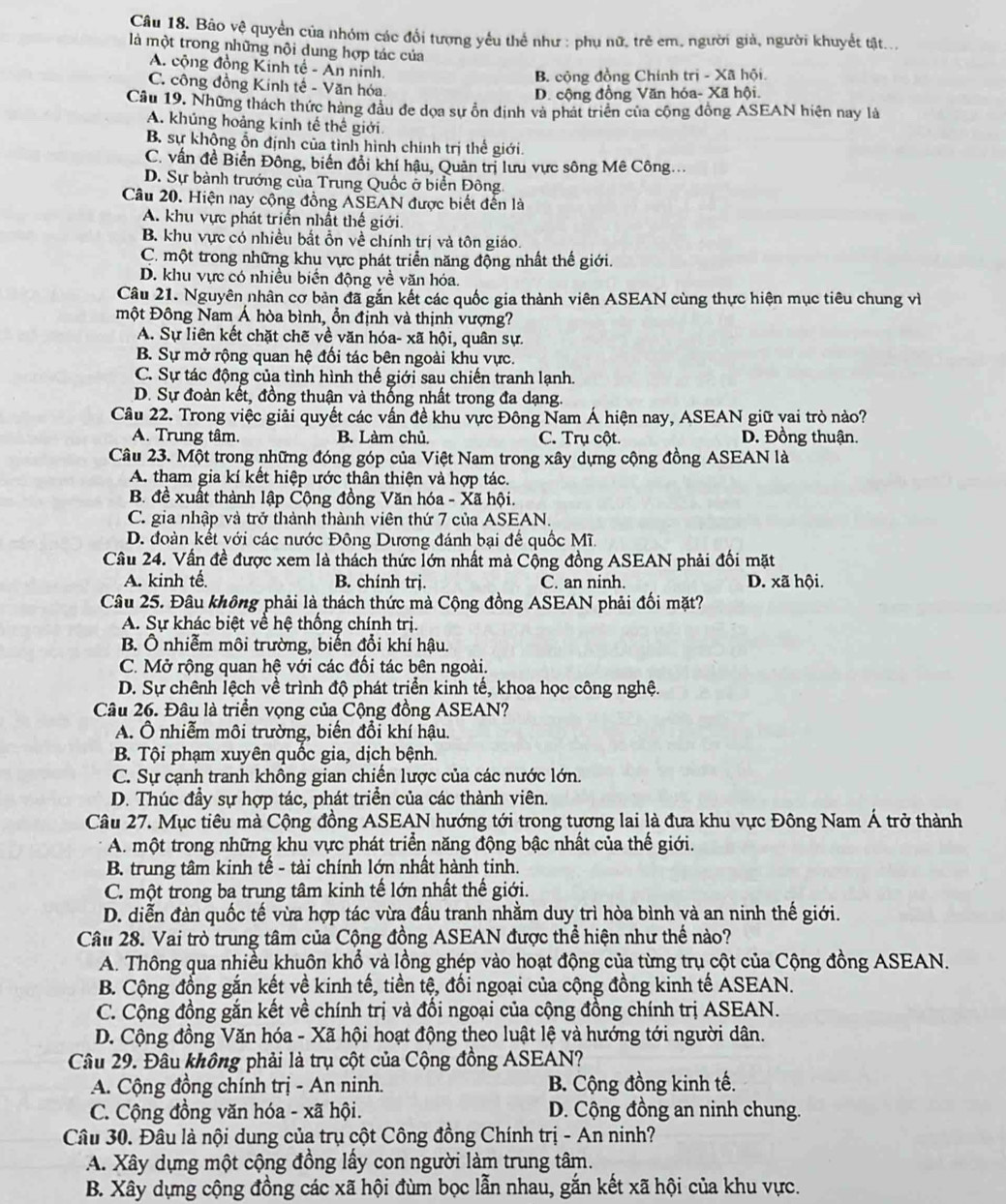 Bảo vệ quyền của nhóm các đổi tượng yếu thể như : phụ nữ, trẻ em, người giả, người khuyết tật..,
là một trong những nội dung hợp tác của
A. cộng đồng Kinh tế - An nỉnh
B. cộng đồng Chính trị - Xã hội.
C. công đồng Kinh tế - Văn hóa,
D. cộng đồng Văn hóa- Xã hội.
Câu 19. Những thách thức hàng đầu đe dọa sự ồn định và phát triển của cộng đồng ASEAN hiện nay là
A. khủng hoảng kinh tế thế giới.
B. sự không ổn định của tình hình chính trị thể giới.
C. vấn đề Biển Đông, biển đổi khí hậu, Quản trị lưu vực sông Mê Công.
D. Sự bành trướng của Trung Quốc ở biển Đông.
Câu 20. Hiện nay cộng đồng ASEAN được biết đến là
A. khu vực phát triển nhất thế giới.
B. khu vực có nhiều bắt ỗn về chính trị và tôn giáo.
C. một trong những khu vực phát triển năng động nhất thế giới.
D. khu vực có nhiều biển động về văn hóa.
Câu 21. Nguyên nhân cơ bản đã gắn kết các quốc gia thành viên ASEAN cùng thực hiện mục tiêu chung vì
một Đông Nam Á hòa bình, ổn định và thịnh vượng?
A. Sự liên kết chặt chẽ về văn hóa- xã hội, quân sự.
B. Sự mở rộng quan hệ đối tác bên ngoài khu vực.
C. Sự tác động của tình hình thế giới sau chiến tranh lạnh.
D. Sự đoàn kết, đồng thuận và thống nhất trong đa dạng.
Câu 22. Trong việc giải quyết các vấn đề khu vực Đông Nam Á hiện nay, ASEAN giữ vai trò nào?
A. Trung tâm. B. Làm chủ. C. Trụ cột. D. Đồng thuận.
Câu 23. Một trong những đóng góp của Việt Nam trong xây dựng cộng đồng ASEAN là
A. tham gia kí kết hiệp ước thân thiện và hợp tác.
B. đề xuất thành lập Cộng đồng Văn hóa - Xã hội.
C. gia nhập và trở thành thành viên thứ 7 của ASEAN.
D. đoàn kết với các nước Đông Dương đánh bại đế quốc Mĩ.
Câu 24. Vấn đề được xem là thách thức lớn nhất mà Cộng đồng ASEAN phải đối mặt
A. kinh tế B. chính trị. C. an ninh. D. xã hội.
Câu 25. Đâu không phải là thách thức mà Cộng đồng ASEAN phải đối mặt?
A. Sự khác biệt về hệ thống chính trị.
B. Ô nhiễm môi trường, biến đổi khí hậu.
C. Mở rộng quan hệ với các đối tác bên ngoài.
D. Sự chênh lệch về trình độ phát triển kinh tế, khoa học công nghệ.
Câu 26. Đâu là triển vọng của Cộng đồng ASEAN?
A. Ô nhiễm môi trường, biến đổi khí hậu.
B. Tội phạm xuyên quốc gia, dịch bệnh.
C. Sự cạnh tranh không gian chiến lược của các nước lớn.
D. Thúc đầy sự hợp tác, phát triển của các thành viên.
Câu 27. Mục tiêu mà Cộng đồng ASEAN hướng tới trong tương lai là đưa khu vực Đông Nam Á trở thành
A. một trong những khu vực phát triển năng động bậc nhất của thế giới.
B. trung tâm kinh tế - tài chính lớn nhất hành tinh.
C. một trong ba trung tâm kinh tế lớn nhất thế giới.
D. diễn đàn quốc tế vừa hợp tác vừa đầu tranh nhằm duy trì hòa bình và an ninh thế giới.
Câu 28. Vai trò trung tâm của Cộng đồng ASEAN được thể hiện như thể nào?
A. Thông qua nhiều khuôn khổ và lồng ghép vào hoạt động của từng trụ cột của Cộng đồng ASEAN.
B. Cộng đồng gắn kết về kinh tế, tiền tệ, đối ngoại của cộng đồng kinh tế ASEAN.
C. Cộng đồng gắn kết về chính trị và đối ngoại của cộng đồng chính trị ASEAN.
D. Cộng đồng Văn hóa - Xã hội hoạt động theo luật lệ và hướng tới người dân.
Câu 29. Đâu không phải là trụ cột của Cộng đồng ASEAN?
A. Cộng đồng chính trị - An ninh. B. Cộng đồng kinh tế.
C. Cộng đồng văn hóa - xã hội. D. Cộng đồng an ninh chung.
Câu 30. Đâu là nội dung của trụ cột Công đồng Chính trị - An ninh?
A. Xây dựng một cộng đồng lấy con người làm trung tâm.
B. Xây dựng cộng đồng các xã hội đùm bọc lẫn nhau, gắn kết xã hội của khu vực.