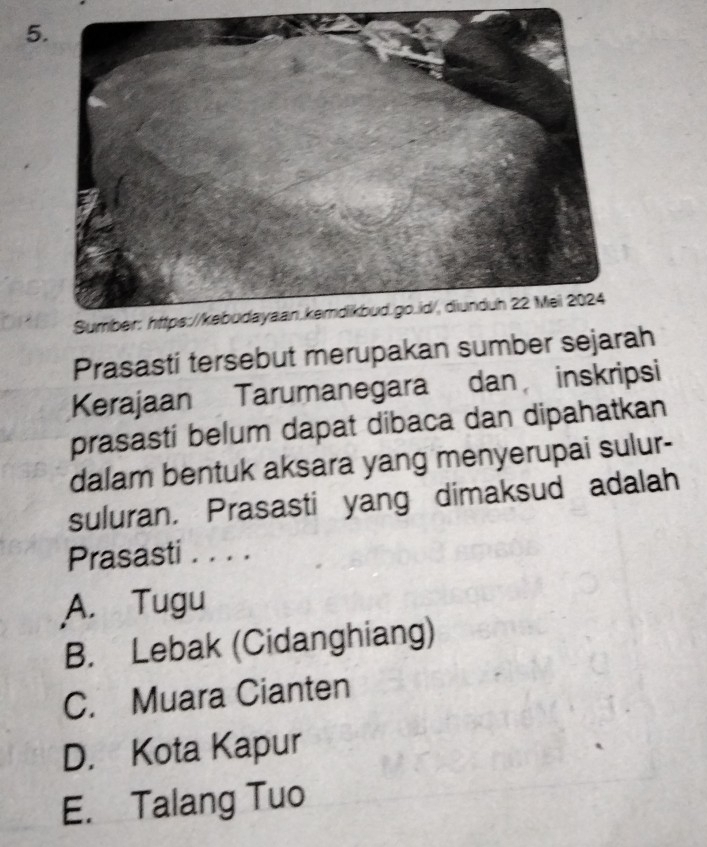 Prasasti tersebut merupakan sumber sejarah
Kerajaan Tarumanegara dan inskripsi
prasasti belum dapat dibaca dan dipahatkan
dalam bentuk aksara yang menyerupai sulur-
suluran. Prasasti yang dimaksud adalah
Prasasti . . . .
A. Tugu
B. Lebak (Cidanghiang)
C. Muara Cianten
D. Kota Kapur
E. Talang Tuo