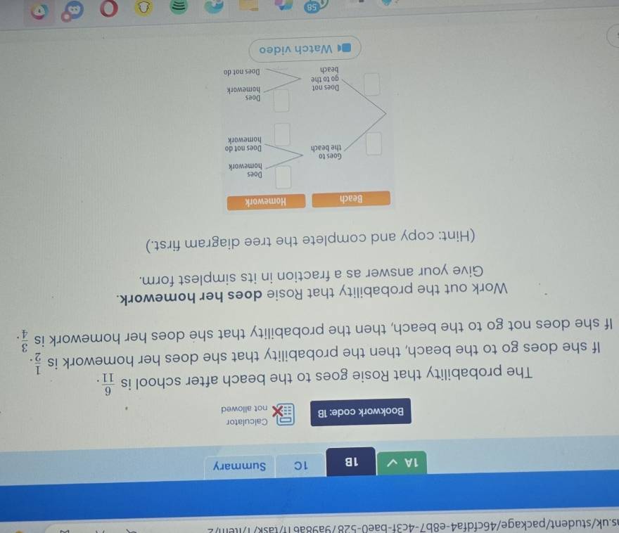 1A 1B 1C Summary 
Calculator 
Bookwork code: 1B not allowed 
The probability that Rosie goes to the beach after school is  6/11 . 
If she does go to the beach, then the probability that she does her homework is  1/2 . 
If she does not go to the beach, then the probability that she does her homework is  3/4 . 
Work out the probability that Rosie does her homework. 
Give your answer as a fraction in its simplest form. 
(Hint: copy and complete the tree diagram first.)