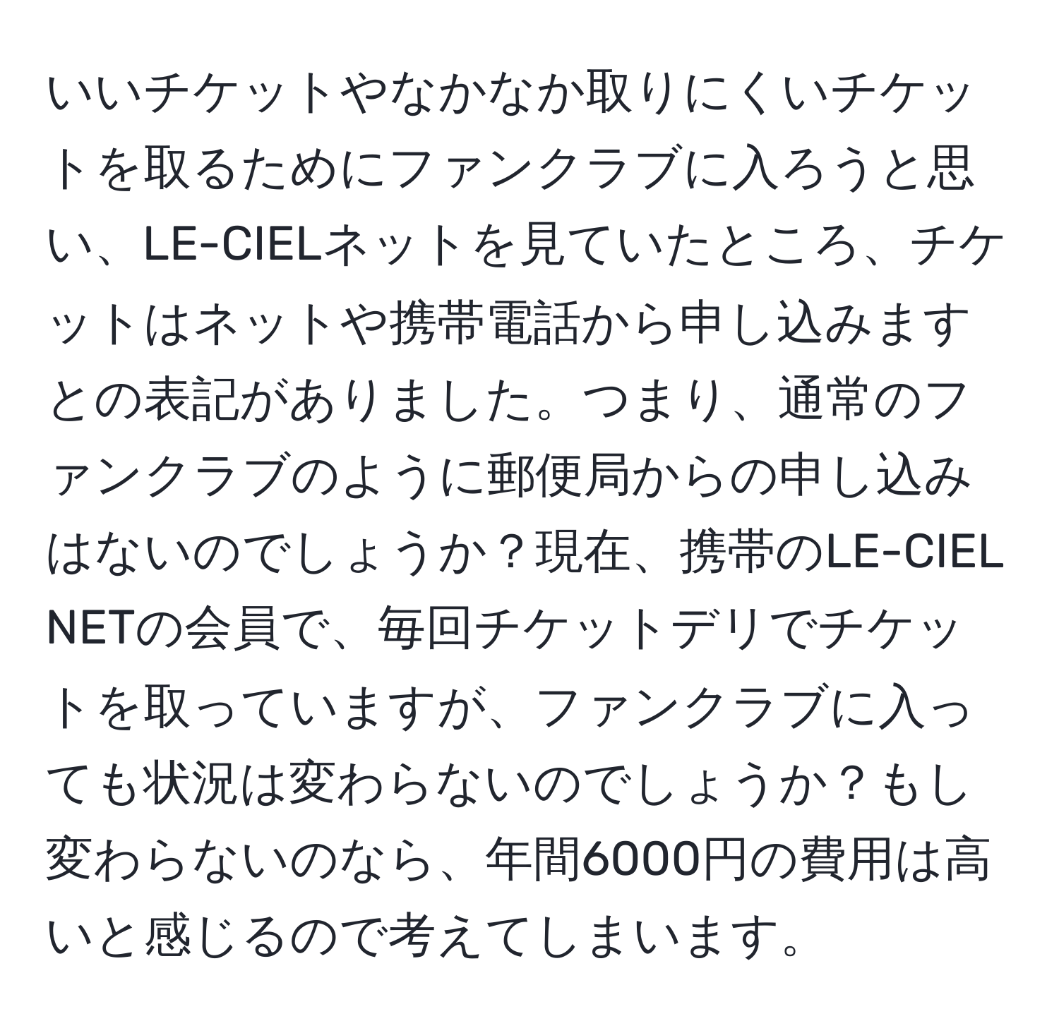 いいチケットやなかなか取りにくいチケットを取るためにファンクラブに入ろうと思い、LE-CIELネットを見ていたところ、チケットはネットや携帯電話から申し込みますとの表記がありました。つまり、通常のファンクラブのように郵便局からの申し込みはないのでしょうか？現在、携帯のLE-CIEL NETの会員で、毎回チケットデリでチケットを取っていますが、ファンクラブに入っても状況は変わらないのでしょうか？もし変わらないのなら、年間6000円の費用は高いと感じるので考えてしまいます。