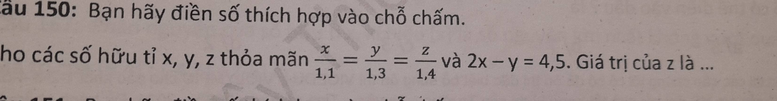 lầu 150: Bạn hãy điền số thích hợp vào chỗ chấm.
ho các số hữu tỉ x, y, z thỏa mãn  x/1,1 = y/1,3 = z/1,4  và 2x-y=4,5. Giá trị của z là ...