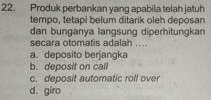 Produk perbankan yang apabila telah jatuh
tempo, tetapi belum ditarik oleh deposan
dan bunganya langsung diperhitungkan
secara otomatis adalah ....
a. deposito berjangka
b. deposit on call
c. deposit automatic roll over
dágiro