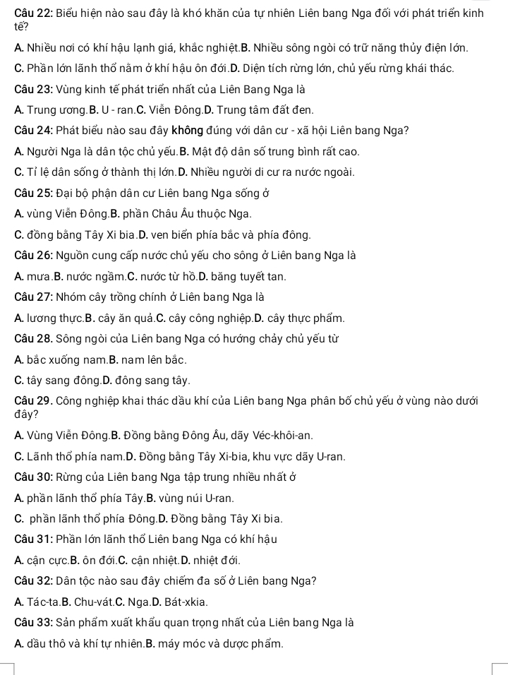 Biểu hiện nào sau đây là khó khăn của tự nhiên Liên bang Nga đối với phát triển kinh
te?
A. Nhiều nơi có khí hậu lạnh giá, khắc nghiệt.B. Nhiều sông ngòi có trữ năng thủy điện lớn.
C. Phần lớn lãnh thổ nằm ở khí hậu ôn đới.D. Diện tích rừng lớn, chủ yếu rừng khái thác.
Câu 23: Vùng kinh tế phát triển nhất của Liên Bang Nga là
A. Trung ương.B. U - ran.C. Viễn Đông.D. Trung tâm đất đen.
Câu 24: Phát biểu nào sau đây không đúng với dân cư - xã hội Liên bang Nga?
A. Người Nga là dân tộc chủ yếu.B. Mật độ dân số trung bình rất cao.
C. Tỉ lệ dân sống ở thành thị lớn.D. Nhiều người di cư ra nước ngoài.
Câu 25: Đại bộ phận dân cư Liên bang Nga sống ở
A. vùng Viễn Đông.B. phần Châu Âu thuộc Nga.
C. đồng bằng Tây Xi bia.D. ven biển phía bắc và phía đông.
Câu 26: Nguồn cung cấp nước chủ yếu cho sông ở Liên bang Nga là
A. mưa.B. nước ngầm.C. nước từ hồ.D. băng tuyết tan.
Câu 27: Nhóm cây trồng chính ở Liên bang Nga là
A. lương thực.B. cây ăn quả.C. cây công nghiệp.D. cây thực phẩm.
Câu 28. Sông ngòi của Liên bang Nga có hướng chảy chủ yếu từ
A. bắc xuống nam.B. nam lên bắc.
C. tây sang đông.D. đông sang tây.
Câu 29. Công nghiệp khai thác dầu khí của Liên bang Nga phân bố chủ yếu ở vùng nào dưới
đây?
A. Vùng Viễn Đông.B. Đồng bằng Đông Âu, dãy Véc-khôi-an.
C. Lãnh thổ phía nam.D. Đồng bằng Tây Xi-bia, khu vực dãy U-ran.
Câu 30: Rừng của Liên bang Nga tập trung nhiều nhất ở
A. phần lãnh thổ phía Tây.B. vùng núi U-ran.
C. phần lãnh thổ phía Đông.D. Đồng bằng Tây Xi bia.
Câu 31: Phần lớn lãnh thổ Liên bang Nga có khí hậu
A. cận cực.B. ôn đới.C. cận nhiệt.D. nhiệt đới.
Câu 32: Dân tộc nào sau đây chiếm đa số ở Liên bang Nga?
A. Tác-ta.B. Chu-vát.C. Nga.D. Bát-xkia.
Câu 33: Sản phẩm xuất khẩu quan trọng nhất của Liên bang Nga là
A. đầu thô và khí tự nhiên.B. máy móc và dược phẩm.