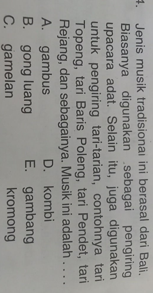 Jenis musik tradisionai ini berasal dari Bali.
Biasanya digunakan sebagai pengiring
upacara adat. Selain itu, juga digunakan
untuk pengiring tari-tarian, contohnya tari
Topeng, tari Baris Poleng, tari Pendet, tari
Rejang, dan sebagainya. Musik ini adalah . . . .
A. gambus D. kombi
B. gong luang E. gambang
C. gamelan kromong