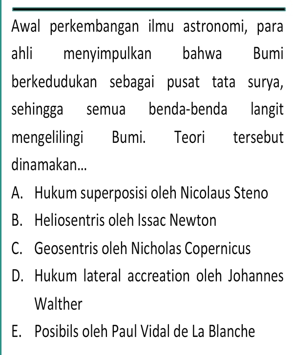 Awal perkembangan ilmu astronomi, para
ahli menyimpulkan bahwa Bumi
berkedudukan sebagai pusat tata surya,
sehingga semua benda-benda langit
mengelilingi Bumi. Teori tersebut
dinamakan...
A. Hukum superposisi oleh Nicolaus Steno
B. Heliosentris oleh Issac Newton
C. Geosentris oleh Nicholas Copernicus
D. Hukum lateral accreation oleh Johannes
Walther
E. Posibils oleh Paul Vidal de La Blanche