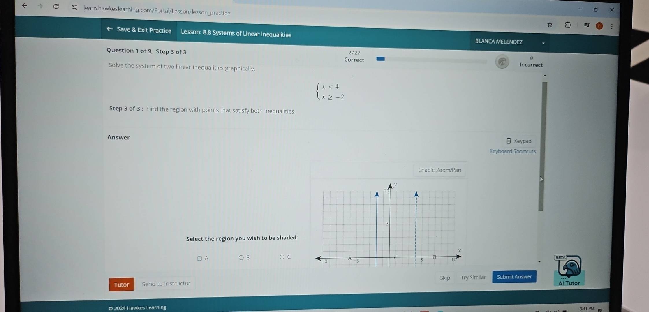 Save & Exit Practice Lesson: 8.8 Systems of Linear Inequalities 
BLANCA MELENDEZ 
Question 1 of 9, Step 3 of 3 2/27 
Correct Incorrect 
Solve the system of two linear inequalities graphically.
beginarrayl x<4 x≥ -2endarray.
Step 3 of 3 : Find the region with points that satisfy both inequalities 
Answer Keypad 
Keyboard Shortcuts 
Enable Zoom/Pan 
Select the region you wish to be shaded: 
○ A 
Skip 
Tutor Send to Instructor Try Similar Submit Answer 
Al Tutor 
© 2024 Hawkes Learning 
9:41 PM