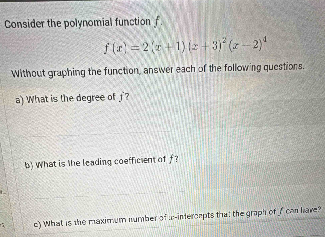 Consider the polynomial function f.
f(x)=2(x+1)(x+3)^2(x+2)^4
Without graphing the function, answer each of the following questions. 
a) What is the degree of f? 
b) What is the leading coefficient of f? 
A ___ 
5 c) What is the maximum number of x-intercepts that the graph of f can have?