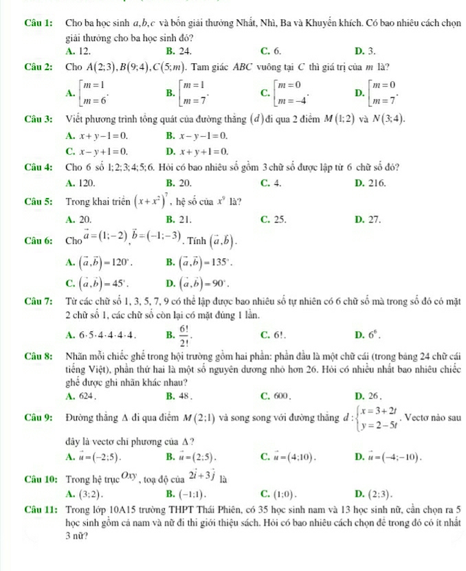 Cho ba học sinh a,b,c và bốn giải thưởng Nhất, Nhì, Ba và Khuyển khích. Có bao nhiêu cách chọn
giải thưởng cho ba học sinh đó?
A. 12. B. 24. C. 6. D. 3.
Câu 2: Cho A(2;3),B(9;4),C(5;m). Tam giác ABC vuông tại C thì giá trị của m là?
A. beginarrayl m=1 m=6endarray. . B. beginarrayl m=1 m=7endarray. . C. beginbmatrix m=0 m=-4endarray. . D. beginbmatrix m=0 m=7^.
Câu 3: Viết phương trình tổng quát của đường thăng (đ)đi qua 2 điểm M(1;2) và N(3;4).
A. x+y-1=0. B. x-y-1=0.
C. x-y+1=0. D. x+y+1=0.
Câu 4: Cho 6 số 1; 2; 3; 4; 5:6 6. Hỏi có bao nhiêu số gồm 3 chữ số được lập từ 6 chữ số đó?
A. 120. B. 20. C. 4. D. 216.
Câu 5: Trong khai triển (x+x^2)^7 , hệ số của x^9 là?
A. 20. B. 21. C. 25. D. 27.
Câu 6:  Cho vector a=(1;-2)vector b=(-1;-3) , Tính (vector a,vector b).
A. (vector a,vector b)=120°. B. (vector a,vector b)=135°.
C. (vector a,vector b)=45°. D. (vector a,vector b)=90°.
Câu 7: Từ các chữ số 1, 3, 5, 7, 9 có thể lập được bao nhiêu số tự nhiên có 6 chữ số mà trong số đó có mặt
2 chữ số 1, các chữ số còn lại có mặt đúng 1 lần.
A. 6·5·4·4·4·4. B.  6!/2! · C. 6!. D. 6^6.
Câu 8: Nhãn mỗi chiếc ghế trong hội trường gồm hai phần: phần đầu là một chữ cái (trong bảng 24 chữ cái
tiếng Vihat ?t) , phần thứ hai là một số nguyên dương nhỏ hơn 26. Hỏi có nhiều nhất bao nhiêu chiếc
ghể được ghi nhãn khác nhau?
A. 624 . B. 48 . C. 600 . D. 26 .
Câu 9: Đường thắng A đi qua điểm M(2;1) và song song với đường thắng d:beginarrayl x=3+2t y=2-5tendarray.. Vectơ nào sau
đây là vectơ chỉ phương của Δ?
A. vector u=(-2;5). B. vector u=(2;5). C. vector u=(4;10). D. vector u=(-4;-10).
Câu 10: Trong hệ truc^(Oxy),toadhat o của 2vector i+3vector j là
A. (3;2). B. (-1:1). C. (1:0). D. (2;3).
Câu 11: Trong lớp 10A15 trường THPT Thái Phiên, có 35 học sinh nam và 13 học sinh nữ, cần chọn ra 5
học sinh gồm cả nam và nữ đi thi giới thiệu sách. Hỏi có bao nhiêu cách chọn đê trong đó có ít nhất
3 nữ?