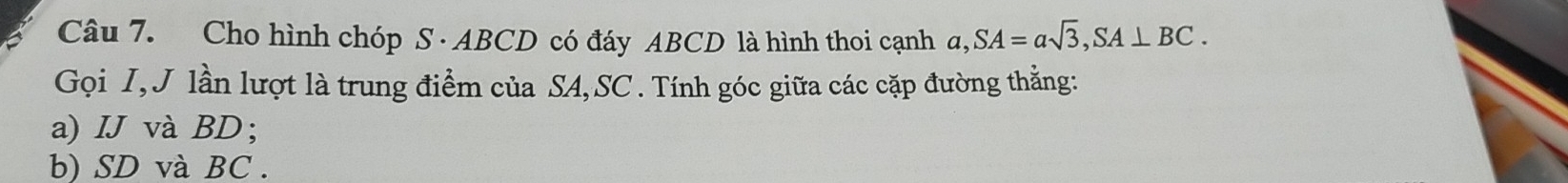 Cho hình chóp S · ABCD có đáy ABCD là hình thoi cạnh a, SA=asqrt(3), SA⊥ BC. 
Gọi I, J lần lượt là trung điểm của SA, SC. Tính góc giữa các cặp đường thẳng: 
a) IJ và BD; 
b) SD và BC.