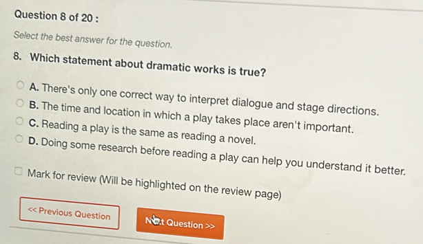 Select the best answer for the question.
8. Which statement about dramatic works is true?
A. There's only one correct way to interpret dialogue and stage directions.
B. The time and location in which a play takes place aren't important.
C. Reading a play is the same as reading a novel.
D. Doing some research before reading a play can help you understand it better.
Mark for review (Will be highlighted on the review page)
Previous Question Not Question