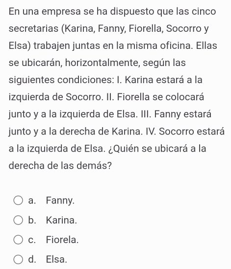 En una empresa se ha dispuesto que las cinco
secretarias (Karina, Fanny, Fiorella, Socorro y
Elsa) trabajen juntas en la misma oficina. Ellas
se ubicarán, horizontalmente, según las
siguientes condiciones: I. Karina estará a la
izquierda de Socorro. II. Fiorella se colocará
junto y a la izquierda de Elsa. III. Fanny estará
junto y a la derecha de Karina. IV. Socorro estará
a la izquierda de Elsa. ¿Quién se ubicará a la
derecha de las demás?
a. Fanny.
b. Karina.
c. Fiorela.
d. Elsa.