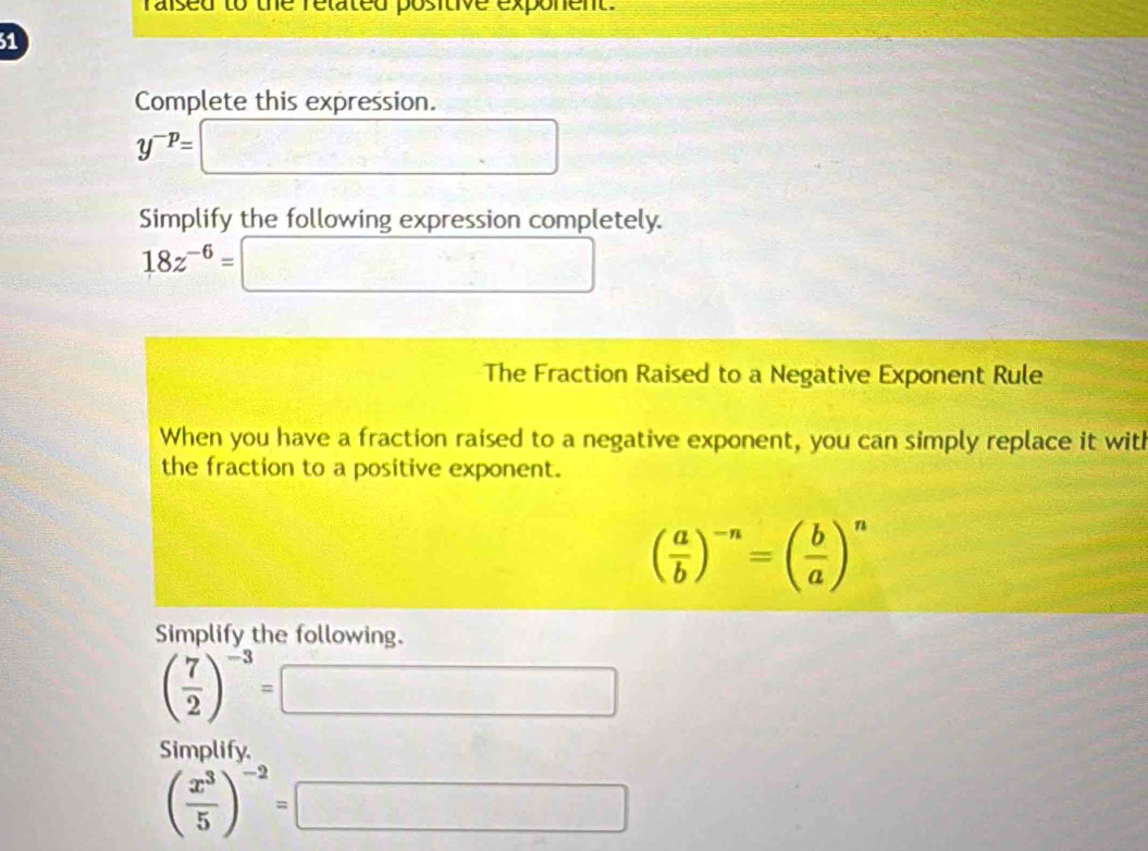 raised to ue rélated positive exponent. 
31 
Complete this expression.
y^(-p)=
□  
Simplify the following expression completely.
18z^(-6)= _  □ /□   
The Fraction Raised to a Negative Exponent Rule 
When you have a fraction raised to a negative exponent, you can simply replace it with 
the fraction to a positive exponent.
( a/b )^-n=( b/a )^n
Simplify the following.
( 7/2 )^-3=
_  
Simplify.
( x^3/5 )^-2= x^-