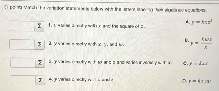 Match the variation statements below with the letters labeling their algebraic equations.
A. y=kxz^2
Σ 1. y varies directly with x and the square of z.
B. y= kwz/x 
Σ 2. y varies directly with x, y, and w.
Σ 3. y varies directly with w and z and varies inversely with x. C. y=kxz
Σ 4. y varies directly with x and z D. y=kxyw