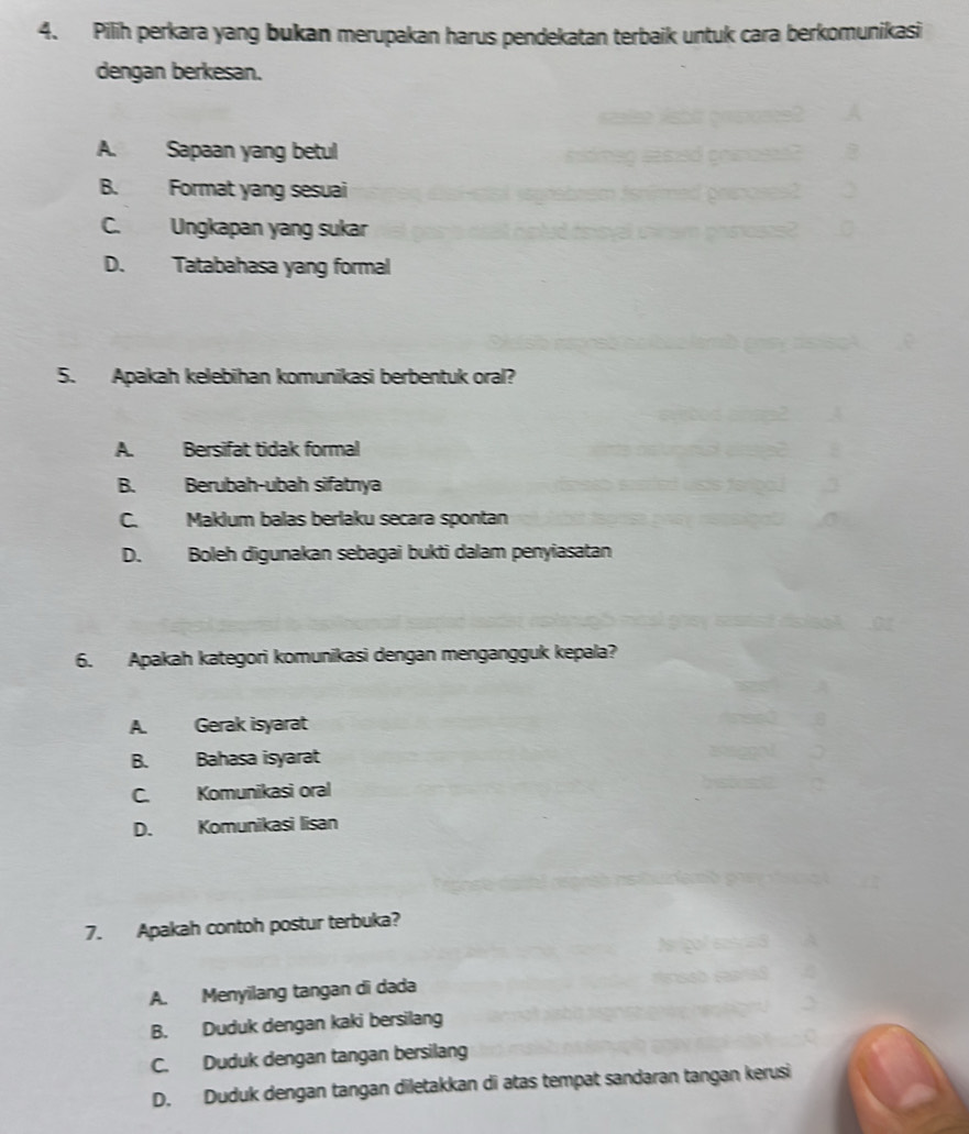 Pilih perkara yang bukan merupakan harus pendekatan terbaik untuk cara berkomunikasi
dengan berkesan.
A. Sapaan yang betul
B. Format yang sesuai
C. Ungkapan yang sukar
D. Tatabahasa yang formal
5. Apakah kelebīhan komunikasi berbentuk oral?
A. Bersifat tidak formal
B. Berubah-ubah sifatnya
C. Makium balas berlaku secara spontan
D. Boleh digunakan sebagai bukti dalam penyiasatan
6. Apakah kategori komunikasi dengan mengangguk kepala?
A. Gerak isyarat
B. Bahasa isyarat
C. Komunikasi oral
D. Komunikasi lisan
7. Apakah contoh postur terbuka?
A. Menyilang tangan di dada
B. Duduk dengan kaki bersilang
C. Duduk dengan tangan bersilang
D. Duduk dengan tangan diletakkan di atas tempat sandaran tangan kerusi