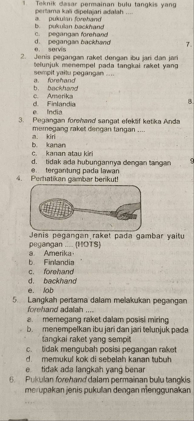 Teknik dasar permainan bulu tangkis yang
pertama kali dipelajari adalah ....
a. pukulan forehand
b. pukulan backhand
c. pegangan forehand
d. pegangan backhand
7.
e. servis
2. Jenis pegangan raket dengan ibu jari dan jari
telunjuk menempel pada tangkai raket yan 
sempit yaitu pegangan ....
a. forehand
b. backhand
c. Amerika
d. Finlandia
8.
e India
3. Pegangan forehand sangat efektif ketika Anda
memegang raket dengan tangan ....
a. kiri
b. kanan
c. kanan atau kiri
d. tidak ada hubungannya dengan tangan 9
e. tergantung pada lawan
4. Perhatikan gambar berikut!
Jenis pegangan raket pada gambar yaitu
pegangan .... (HOTS)
a. Amerika
b. Finlandia
c. forehand
d. backhand
e. lob
5. Langkah pertama dalam melakukan pegangan
forehand adalah …._
a. memegang raket dalam posisi miring
b. menempelkan ibu jari dan jari telunjuk pada
tangkai raket yang sempit
c. tidak mengubah posisi pegangan raket
d. memukul kok di sebelah kanan tubuh
e tidak ada langkah yang benar
6. Pukulan forehand dalam permainan bulu tangkis
merupakan jenis pukulan dengan menggunakan