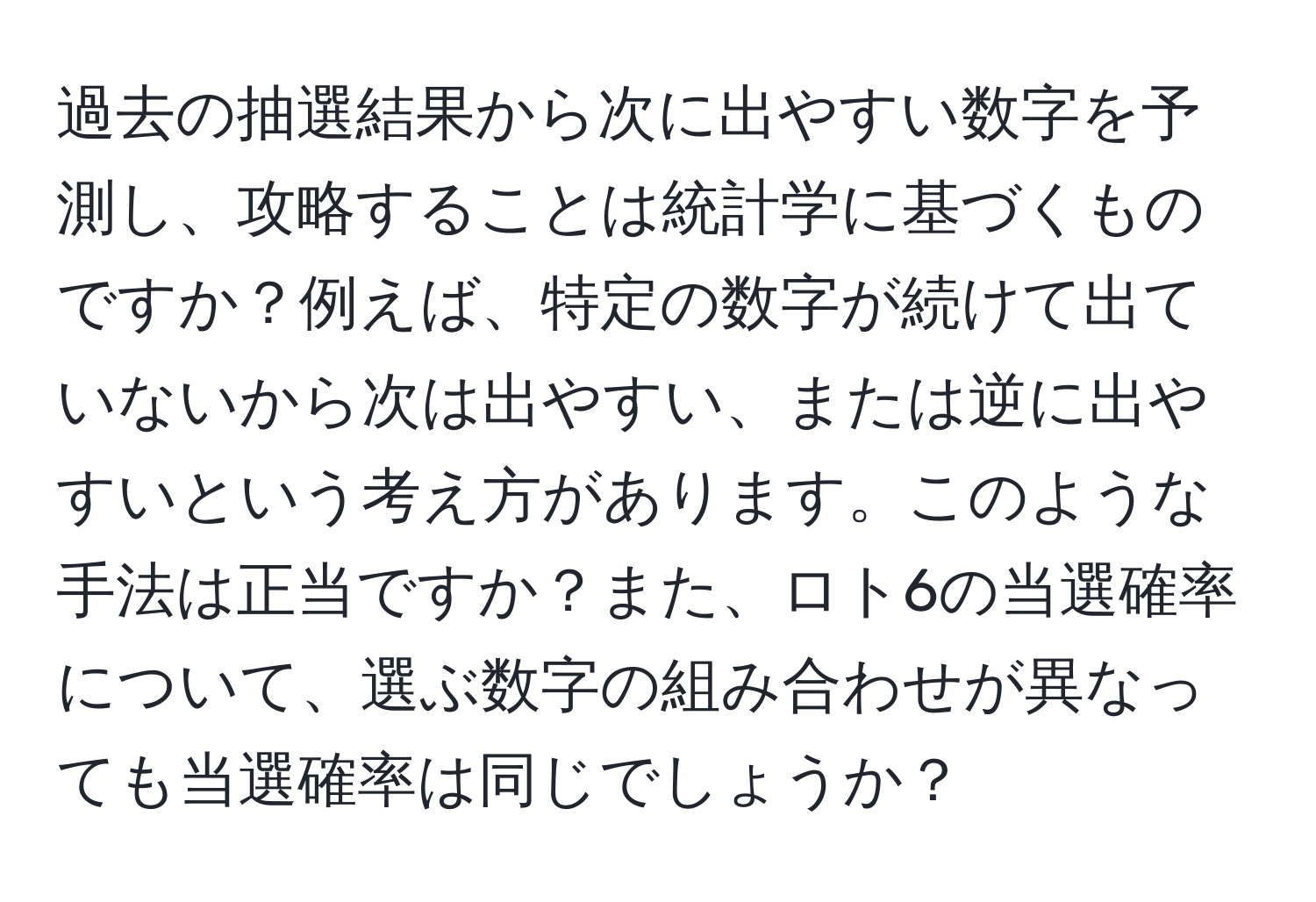 過去の抽選結果から次に出やすい数字を予測し、攻略することは統計学に基づくものですか？例えば、特定の数字が続けて出ていないから次は出やすい、または逆に出やすいという考え方があります。このような手法は正当ですか？また、ロト6の当選確率について、選ぶ数字の組み合わせが異なっても当選確率は同じでしょうか？