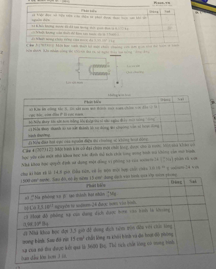 Hoo
D.
t chiếc chuống cưa đơn giản nh
Z  bên đưới Khi nhân công tắc (S) rội tha ra, sẽ nghe thấy hai tiếng ''ding-dng '
1°
Lư xo sắt
51
Quá chuông
Lội sát non
Miếng kim loại
Phát biểu Đùng Sai
D.
a) Khi ẩn công tắc S, lôi sắt non trở thành một nam châm với đầu Q là
ực bắc, còn đầu P là cực nam.
b) Nều thay lõi sắt non bằng lôi thép thị sẽ chỉ nghe thấy một tiếng ''ding''.
c) Nếu thay thanh lò xo sắt thành lô xo đồng thì chuông vận sẽ hoạt động
bình thưởng
J) Nếu đảo hai cực của nguồn điện thi chuông sẻ không hoạt động.
Câu 4 (707312): Một bình kin cổ đại chứa một chất lóng, được cho là nước. Một nhà kháo có
học yêu cầu một nhà khoa học xác định thể tích chất lóng trong bình mã không cần mớ bình.
Nhà khoa học quyết định sử dụng một đồng vị phóng xạ của sodium-24 (_(11)^(24)Na) phàn rǎ vén
chu ki bán rã là 14,8 giờ. Đầu tiên, có ẩy trộn một hợp chất chứa 3,0.10^(10) g  sodium-24 v m