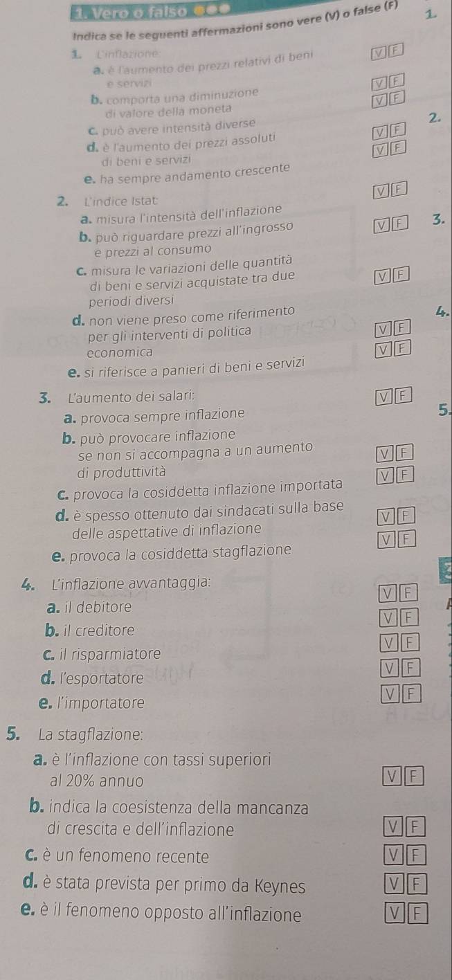 Vero o falso ●£
Indica se le seguenti affermazioni sono vere (V) o false (F) 1
Linfazione
à é l'aumento dei prezzi relativi di beni
e serviz
D. comporta una diminuzione
di valore della moneta
C può avere intensità diverse
2.
de è l'aumento dei prezzi assoluti
di beni e servizi
e ha sempre andamento crescente
2. Lindice Istat
a misura l'intensità dell'inflazione
b. può riguardare prezzi all'ingrosso 3.
e prezzi al consumo
C misura le variazioni delle quantità
di beni e servizi acquistate tra due
periodi diversi
d non viene preso come riferimento
4.
per gli interventi di politica
economica
e si riferisce a panieri di beni e servizi
3. L'aumento dei salari:
a provoca sempre inflazione
5.
b. può provocare inflazione
se non si accompagna a un aumento
di produttività
C provoca la cosiddetta inflazione importata
dé è spesso ottenuto dai sindacati sulla base r
delle aspettative di inflazione
e provoca la cosiddetta stagflazione
4 L'inflazione awvantaggia
V
a. il debitore
V F
b. il creditore
V F
il risparmiatore
-
d. l’esportatore
e l'importatore
5. La stagflazione:
a è l'inflazione con tassi superiori
al 20% annuo
V F
indica la coesistenza della mancanza
di crescita e dell’inflazione
V F
C è un fenomeno recente V F
da è stata prevista per primo da Keynes
V F
è il fenomeno opposto all'inflazione
L