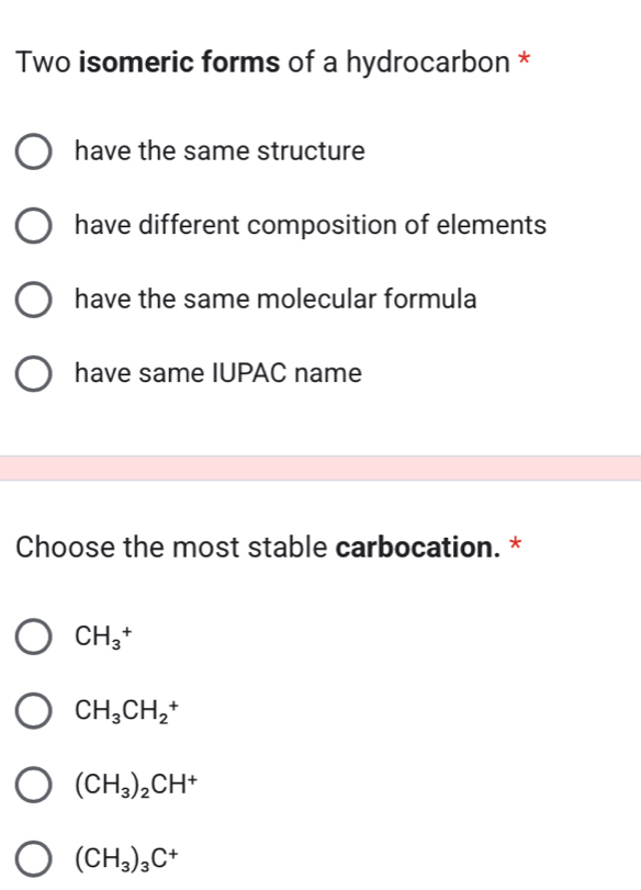 Two isomeric forms of a hydrocarbon *
have the same structure
have different composition of elements
have the same molecular formula
have same IUPAC name
Choose the most stable carbocation. *
CH_3^(+
CH_3)CH_2^(+
(CH_3))_2CH^+
(CH_3)_3C^+