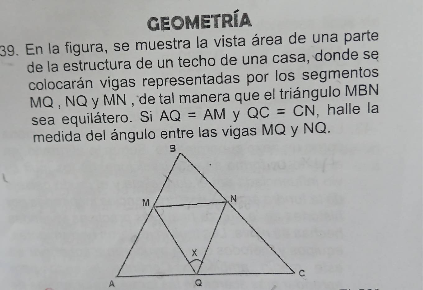 GEOMETRÍA 
39. En la figura, se muestra la vista área de una parte 
de la estructura de un techo de una casa, donde se 
colocarán vigas representadas por los segmentos
MQ , NQ y MN , de tal manera que el triángulo MBN
sea equilátero. Si AQ=AM y QC=CN , halle la 
medida del ángulo entre las vigas MQ y NQ.