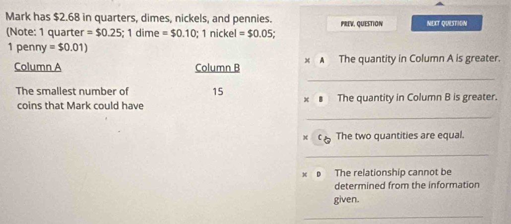 Mark has $2.68 in quarters, dimes, nickels, and pennies. 
PREV. QUESTION NEXT QUESTION 
(Note: 1 quarter =$0.25; 1 dime =$0.10; 1 nickel =$0.05;
1penny =$0.01)
x A The quantity in Column A is greater. 
Column A Column B 
_ 
The smallest number of 15
coins that Mark could have ※€ The quantity in Column B is greater. 
_ 
x C The two quantities are equal. 
_ 
x D The relationship cannot be 
determined from the information 
given. 
_