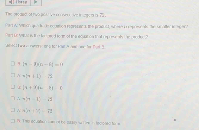 Listen
The product of two positive consecutive integers is 72.
Part A: Which quadratic equation represents the product, where n represents the smaller integer?
Part B: What is the factored form of the equation that represents the product?
Select two answers; one for Part A and one for Part B.
B: (n-9)(n+8)=0
A: n(n+1)=72
B: (n+9)(n-8)=0
A n(n-1)=72
A: n(n+2)=72
B: This equation cannot be easily written in factored form.