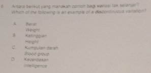 Antara berikut yang manakah contoh bagi variasi tak selanjar?
Which of the following is an example of a discontinucus variation?
A Berat
Weight
B Ketinggian
Height
C Kumpulan dárah
Blood group
D Kecerdasan
Inteligence