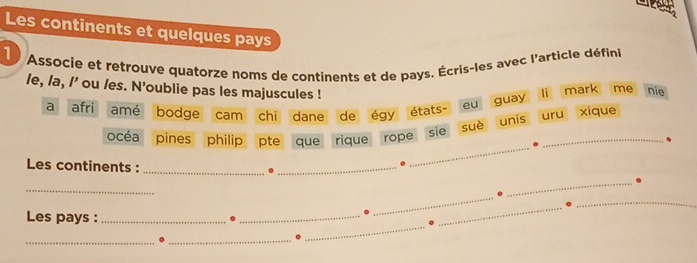 Les continents et quelques pays 
1 Associe et retrouve quatorze noms de continents et de pays. Écris-les avec l'article défini 
le, /a, /' ou /es. N'oublie pas les majuscules ! eu guay 
li mark me nie 
a afri amé bodge cam chi dane de égy états- uru xique 
suè unis 
_ 
océa pines philip pte que rique rope sie_ 
. 
Les continents : _._ 
_ 
_ 
_ 
_ 
Les pays :_ 
. 
_ 
_ 
_ 
_ 
_