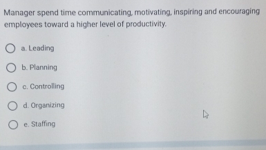 Manager spend time communicating, motivating, inspiring and encouraging
employees toward a higher level of productivity.
a. Leading
b. Planning
c. Controlling
d. Organizing
e. Staffing